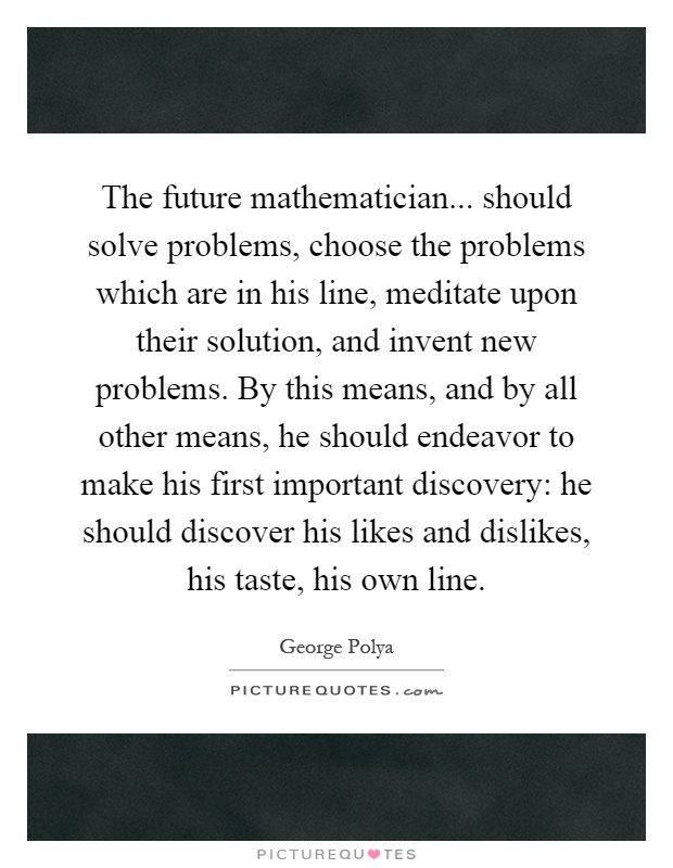The future mathematician... should solve problems, choose the problems which are in his line, meditate upon their solution, and invent new problems. By this means, and by all other means, he should endeavor to make his first important discovery: he should discover his likes and dislikes, his taste, his own line Picture Quote #1