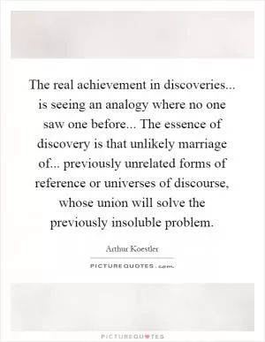 The real achievement in discoveries... is seeing an analogy where no one saw one before... The essence of discovery is that unlikely marriage of... previously unrelated forms of reference or universes of discourse, whose union will solve the previously insoluble problem Picture Quote #1