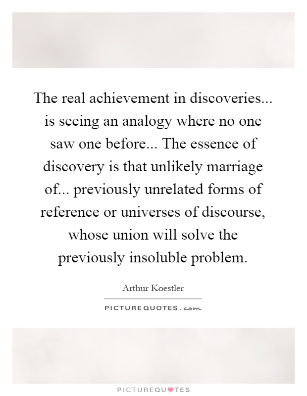 The real achievement in discoveries... is seeing an analogy where no one saw one before... The essence of discovery is that unlikely marriage of... previously unrelated forms of reference or universes of discourse, whose union will solve the previously insoluble problem Picture Quote #1