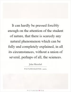 It can hardly be pressed forcibly enough on the attention of the student of nature, that there is scarcely any natural phenomenon which can be fully and completely explained, in all its circumstances, without a union of several, perhaps of all, the sciences Picture Quote #1