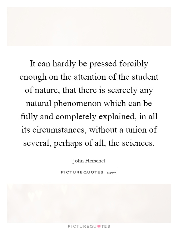 It can hardly be pressed forcibly enough on the attention of the student of nature, that there is scarcely any natural phenomenon which can be fully and completely explained, in all its circumstances, without a union of several, perhaps of all, the sciences Picture Quote #1