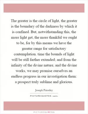 The greater is the circle of light, the greater is the boundary of the darkness by which it is confined. But, notwithstanding this, the more light get, the more thankful we ought to be, for by this means we have the greater range for satisfactory contemplation. time the bounds of light will be still farther extended; and from the infinity of the divine nature, and the divine works, we may promise ourselves an endless progress in our investigation them: a prospect truly sublime and glorious Picture Quote #1
