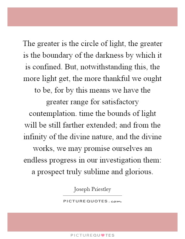 The greater is the circle of light, the greater is the boundary of the darkness by which it is confined. But, notwithstanding this, the more light get, the more thankful we ought to be, for by this means we have the greater range for satisfactory contemplation. time the bounds of light will be still farther extended; and from the infinity of the divine nature, and the divine works, we may promise ourselves an endless progress in our investigation them: a prospect truly sublime and glorious Picture Quote #1
