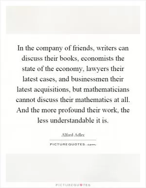 In the company of friends, writers can discuss their books, economists the state of the economy, lawyers their latest cases, and businessmen their latest acquisitions, but mathematicians cannot discuss their mathematics at all. And the more profound their work, the less understandable it is Picture Quote #1