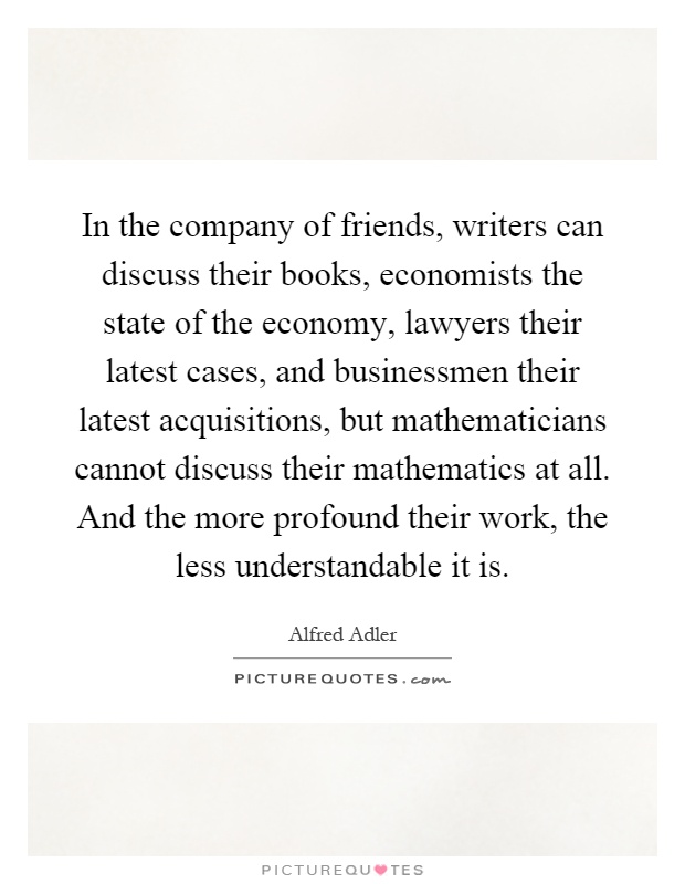 In the company of friends, writers can discuss their books, economists the state of the economy, lawyers their latest cases, and businessmen their latest acquisitions, but mathematicians cannot discuss their mathematics at all. And the more profound their work, the less understandable it is Picture Quote #1