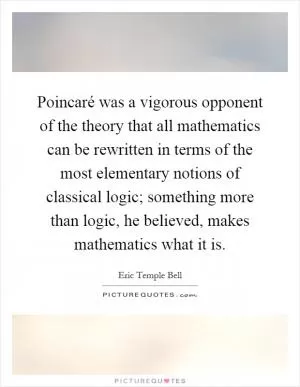 Poincaré was a vigorous opponent of the theory that all mathematics can be rewritten in terms of the most elementary notions of classical logic; something more than logic, he believed, makes mathematics what it is Picture Quote #1