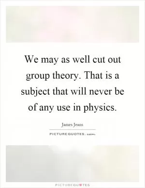We may as well cut out group theory. That is a subject that will never be of any use in physics Picture Quote #1