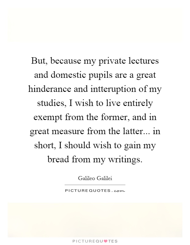 But, because my private lectures and domestic pupils are a great hinderance and intteruption of my studies, I wish to live entirely exempt from the former, and in great measure from the latter... in short, I should wish to gain my bread from my writings Picture Quote #1