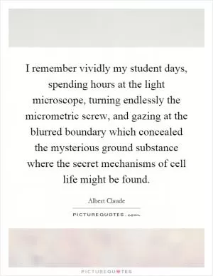 I remember vividly my student days, spending hours at the light microscope, turning endlessly the micrometric screw, and gazing at the blurred boundary which concealed the mysterious ground substance where the secret mechanisms of cell life might be found Picture Quote #1