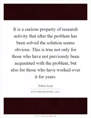 It is a curious property of research activity that after the problem has been solved the solution seems obvious. This is true not only for those who have not previously been acquainted with the problem, but also for those who have worked over it for years Picture Quote #1