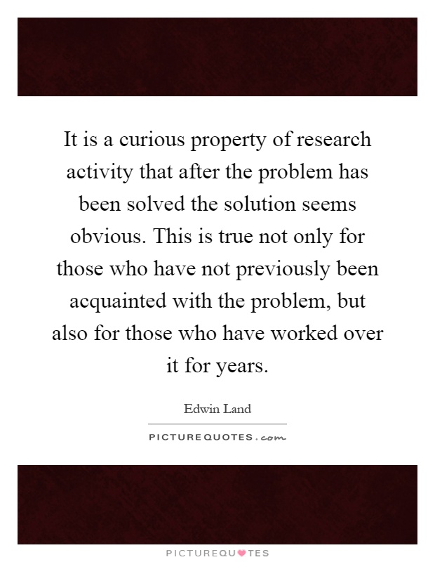 It is a curious property of research activity that after the problem has been solved the solution seems obvious. This is true not only for those who have not previously been acquainted with the problem, but also for those who have worked over it for years Picture Quote #1