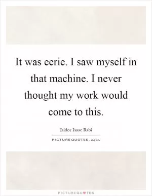 It was eerie. I saw myself in that machine. I never thought my work would come to this Picture Quote #1