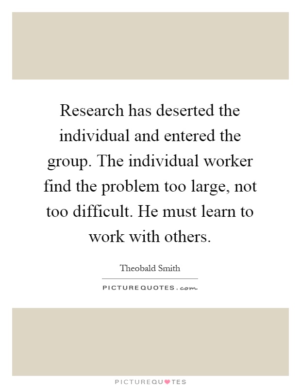 Research has deserted the individual and entered the group. The individual worker find the problem too large, not too difficult. He must learn to work with others Picture Quote #1