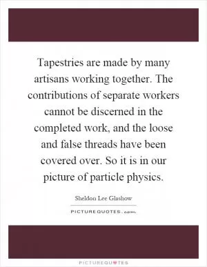 Tapestries are made by many artisans working together. The contributions of separate workers cannot be discerned in the completed work, and the loose and false threads have been covered over. So it is in our picture of particle physics Picture Quote #1