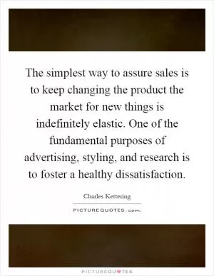 The simplest way to assure sales is to keep changing the product the market for new things is indefinitely elastic. One of the fundamental purposes of advertising, styling, and research is to foster a healthy dissatisfaction Picture Quote #1