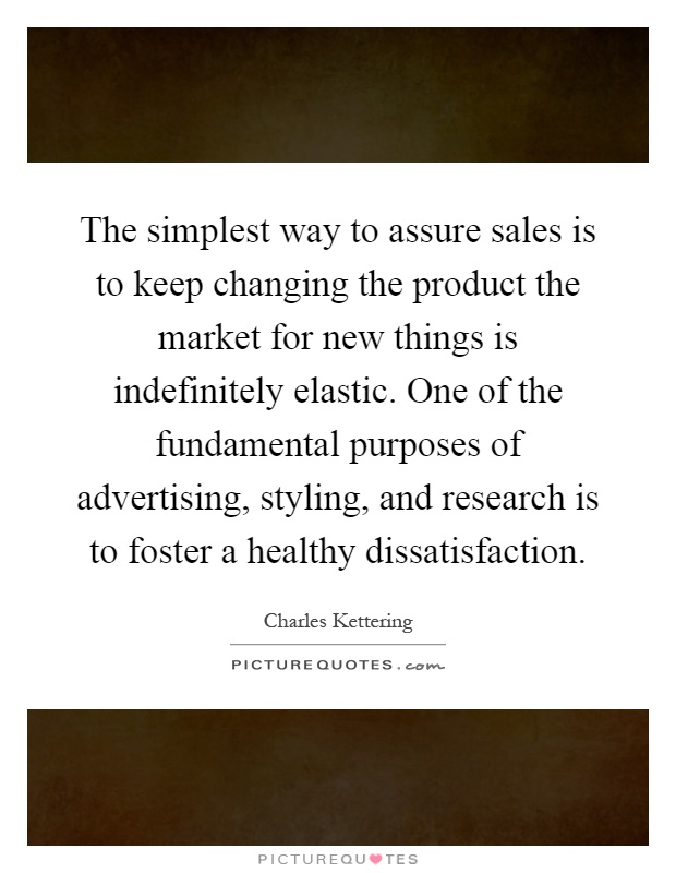 The simplest way to assure sales is to keep changing the product the market for new things is indefinitely elastic. One of the fundamental purposes of advertising, styling, and research is to foster a healthy dissatisfaction Picture Quote #1