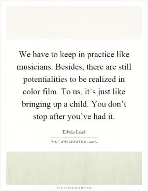 We have to keep in practice like musicians. Besides, there are still potentialities to be realized in color film. To us, it’s just like bringing up a child. You don’t stop after you’ve had it Picture Quote #1