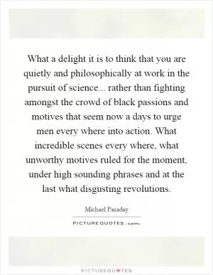 What a delight it is to think that you are quietly and philosophically at work in the pursuit of science... rather than fighting amongst the crowd of black passions and motives that seem now a days to urge men every where into action. What incredible scenes every where, what unworthy motives ruled for the moment, under high sounding phrases and at the last what disgusting revolutions Picture Quote #1