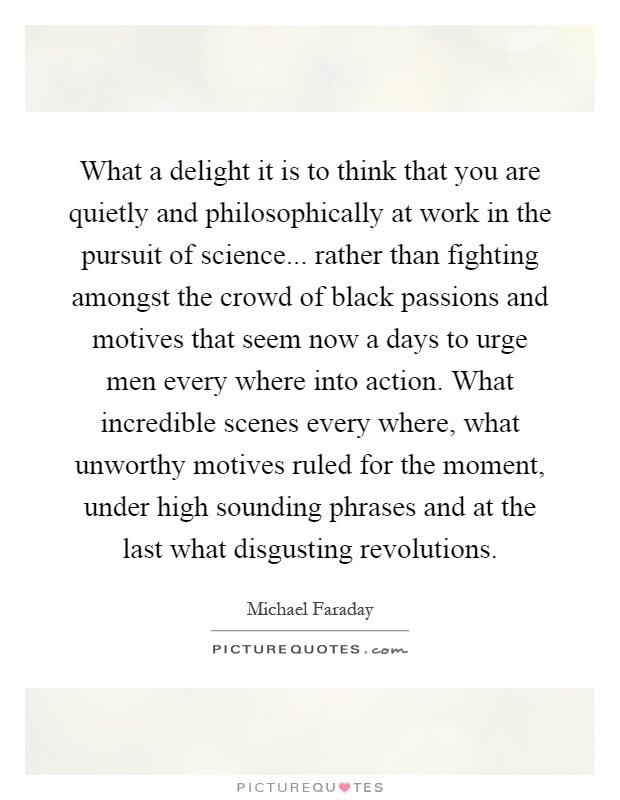 What a delight it is to think that you are quietly and philosophically at work in the pursuit of science... rather than fighting amongst the crowd of black passions and motives that seem now a days to urge men every where into action. What incredible scenes every where, what unworthy motives ruled for the moment, under high sounding phrases and at the last what disgusting revolutions Picture Quote #1