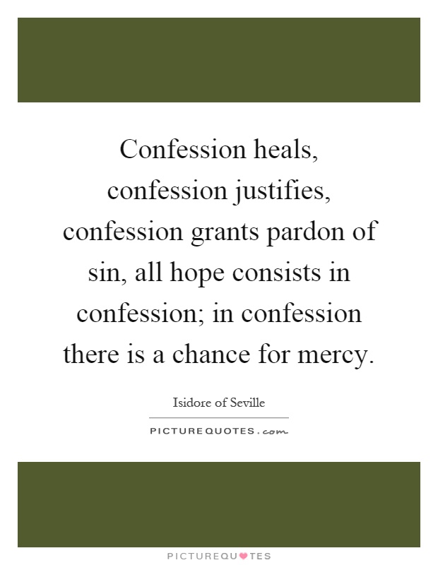 Confession heals, confession justifies, confession grants pardon of sin, all hope consists in confession; in confession there is a chance for mercy Picture Quote #1