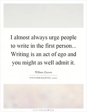 I almost always urge people to write in the first person... Writing is an act of ego and you might as well admit it Picture Quote #1