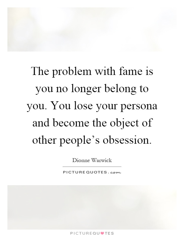 The problem with fame is you no longer belong to you. You lose your persona and become the object of other people's obsession Picture Quote #1