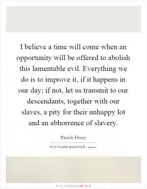 I believe a time will come when an opportunity will be offered to abolish this lamentable evil. Everything we do is to improve it, if it happens in our day; if not, let us transmit to our descendants, together with our slaves, a pity for their unhappy lot and an abhorrence of slavery Picture Quote #1