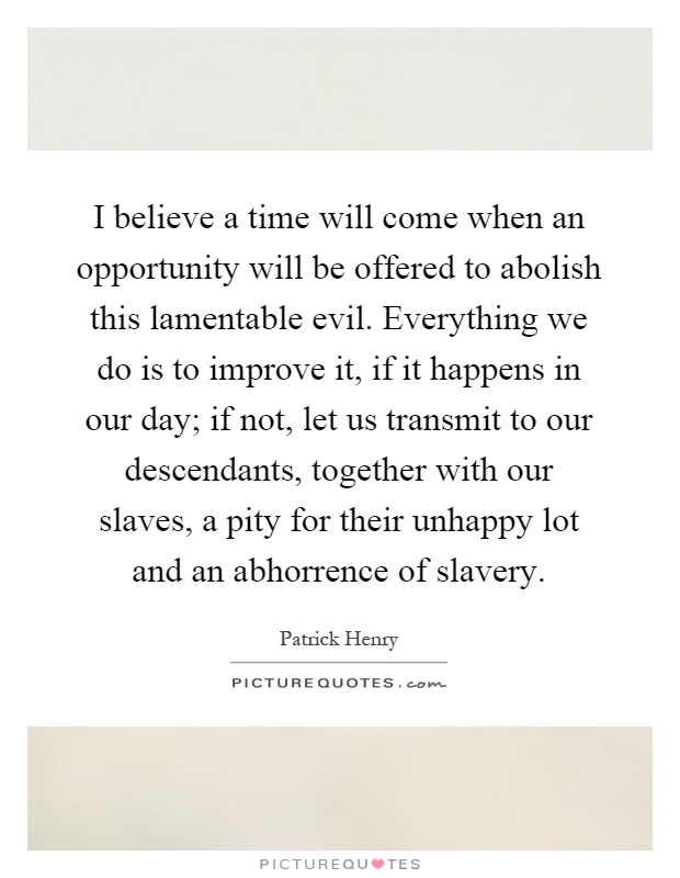 I believe a time will come when an opportunity will be offered to abolish this lamentable evil. Everything we do is to improve it, if it happens in our day; if not, let us transmit to our descendants, together with our slaves, a pity for their unhappy lot and an abhorrence of slavery Picture Quote #1