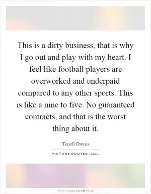 This is a dirty business, that is why I go out and play with my heart. I feel like football players are overworked and underpaid compared to any other sports. This is like a nine to five. No guaranteed contracts, and that is the worst thing about it Picture Quote #1
