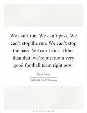 We can’t run. We can’t pass. We can’t stop the run. We can’t stop the pass. We can’t kick. Other than that, we’re just not a very good football team right now Picture Quote #1