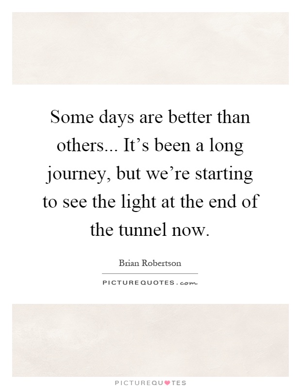 Some days are better than others... It's been a long journey, but we're starting to see the light at the end of the tunnel now Picture Quote #1