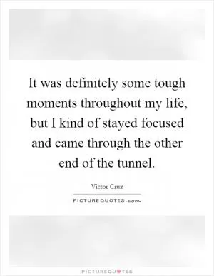 It was definitely some tough moments throughout my life, but I kind of stayed focused and came through the other end of the tunnel Picture Quote #1