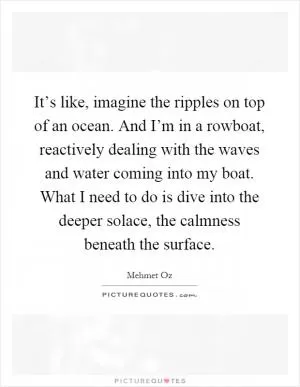 It’s like, imagine the ripples on top of an ocean. And I’m in a rowboat, reactively dealing with the waves and water coming into my boat. What I need to do is dive into the deeper solace, the calmness beneath the surface Picture Quote #1