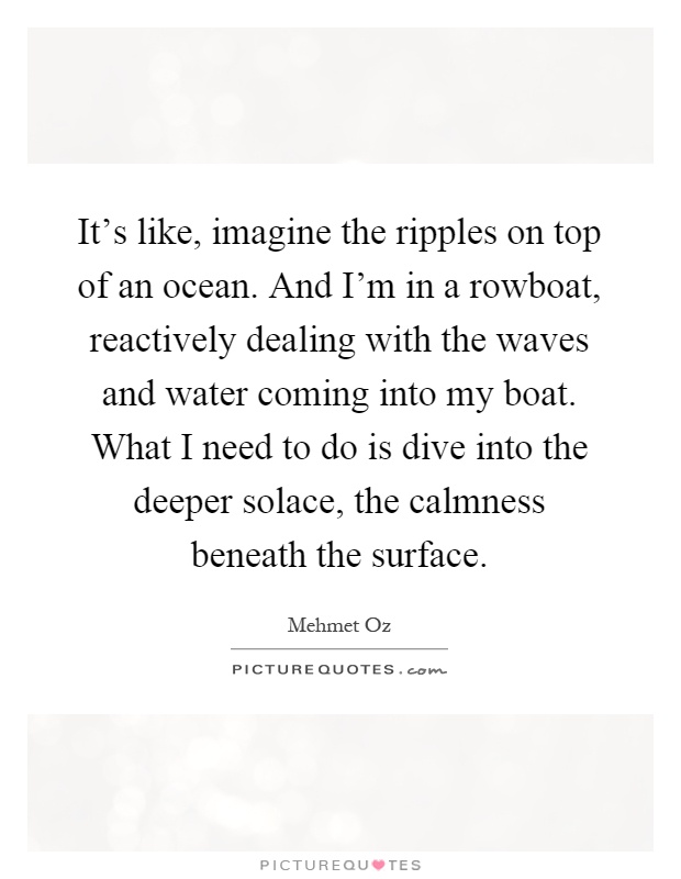 It's like, imagine the ripples on top of an ocean. And I'm in a rowboat, reactively dealing with the waves and water coming into my boat. What I need to do is dive into the deeper solace, the calmness beneath the surface Picture Quote #1
