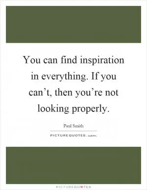 You can find inspiration in everything. If you can’t, then you’re not looking properly Picture Quote #1