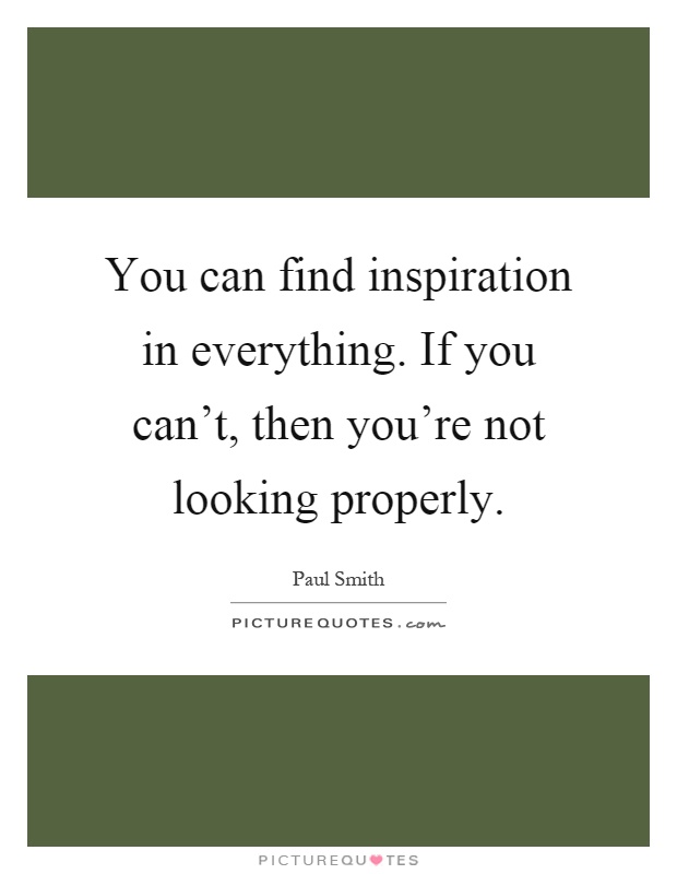 You can find inspiration in everything. If you can't, then you're not looking properly Picture Quote #1