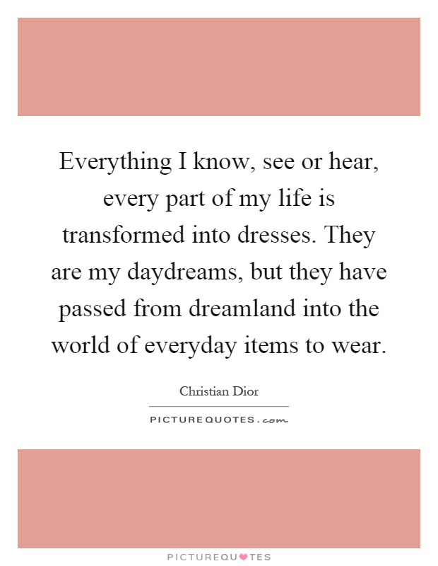Everything I know, see or hear, every part of my life is transformed into dresses. They are my daydreams, but they have passed from dreamland into the world of everyday items to wear Picture Quote #1