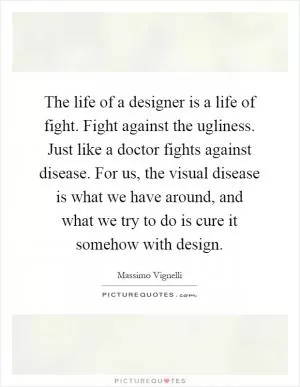 The life of a designer is a life of fight. Fight against the ugliness. Just like a doctor fights against disease. For us, the visual disease is what we have around, and what we try to do is cure it somehow with design Picture Quote #1