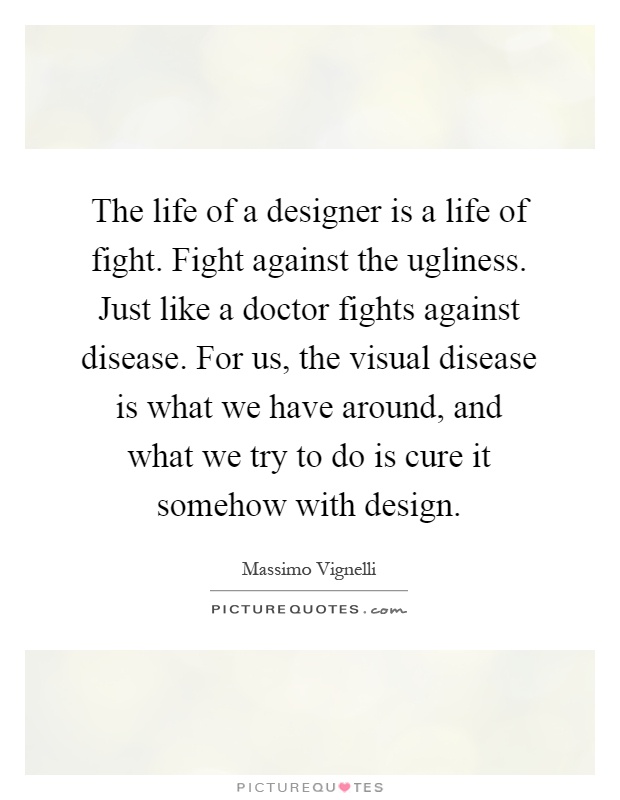 The life of a designer is a life of fight. Fight against the ugliness. Just like a doctor fights against disease. For us, the visual disease is what we have around, and what we try to do is cure it somehow with design Picture Quote #1