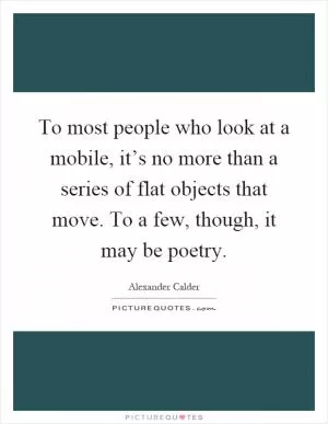 To most people who look at a mobile, it’s no more than a series of flat objects that move. To a few, though, it may be poetry Picture Quote #1
