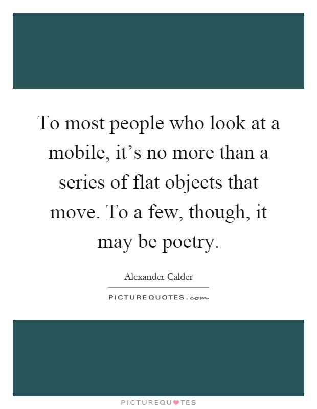 To most people who look at a mobile, it's no more than a series of flat objects that move. To a few, though, it may be poetry Picture Quote #1
