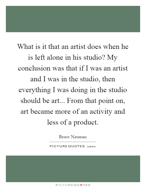 What is it that an artist does when he is left alone in his studio? My conclusion was that if I was an artist and I was in the studio, then everything I was doing in the studio should be art... From that point on, art became more of an activity and less of a product Picture Quote #1