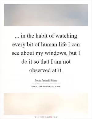 ... in the habit of watching every bit of human life I can see about my windows, but I do it so that I am not observed at it Picture Quote #1