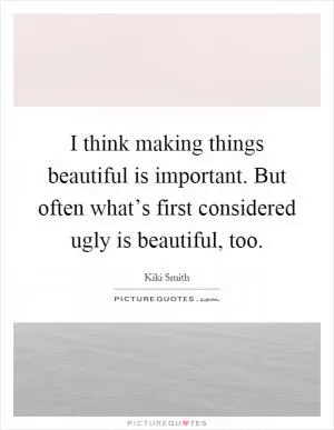 I think making things beautiful is important. But often what’s first considered ugly is beautiful, too Picture Quote #1