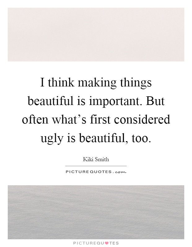 I think making things beautiful is important. But often what's first considered ugly is beautiful, too Picture Quote #1