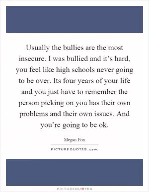 Usually the bullies are the most insecure. I was bullied and it’s hard, you feel like high schools never going to be over. Its four years of your life and you just have to remember the person picking on you has their own problems and their own issues. And you’re going to be ok Picture Quote #1