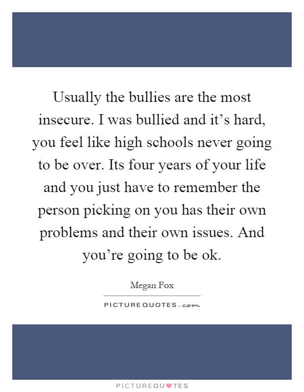 Usually the bullies are the most insecure. I was bullied and it's hard, you feel like high schools never going to be over. Its four years of your life and you just have to remember the person picking on you has their own problems and their own issues. And you're going to be ok Picture Quote #1
