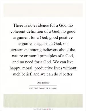 There is no evidence for a God, no coherent definition of a God, no good argument for a God, good positive arguments against a God, no agreement among believers about the nature or moral principles of a God, and no need for a God. We can live happy, moral, productive lives without such belief, and we can do it better Picture Quote #1