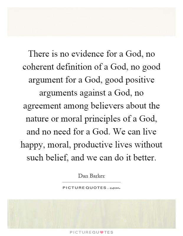 There is no evidence for a God, no coherent definition of a God, no good argument for a God, good positive arguments against a God, no agreement among believers about the nature or moral principles of a God, and no need for a God. We can live happy, moral, productive lives without such belief, and we can do it better Picture Quote #1