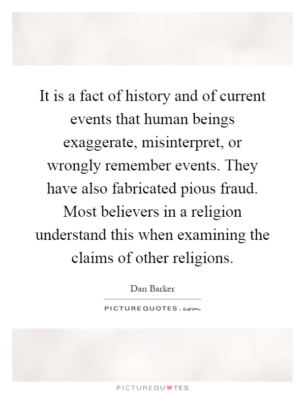 It is a fact of history and of current events that human beings exaggerate, misinterpret, or wrongly remember events. They have also fabricated pious fraud. Most believers in a religion understand this when examining the claims of other religions Picture Quote #1